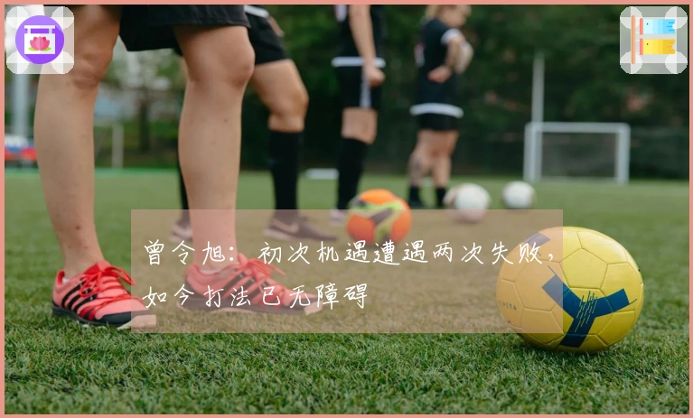 曾令旭：初次机遇遭遇两次失败，如今打法已无障碍