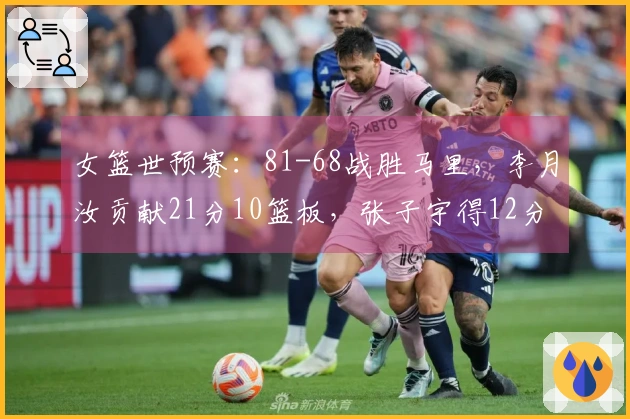 女篮世预赛：81-68战胜马里，李月汝贡献21分10篮板，张子宇得12分