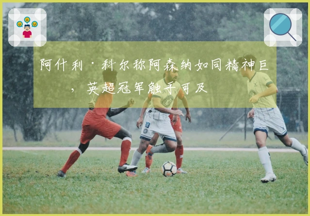 阿什利·科尔称阿森纳如同精神巨兽，英超冠军触手可及