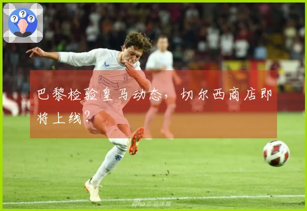 巴黎检验皇马动态，切尔西商店即将上线？
