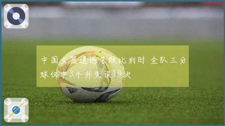 中国女篮遗憾落败比利时 全队三分球仅中3个并失误19次