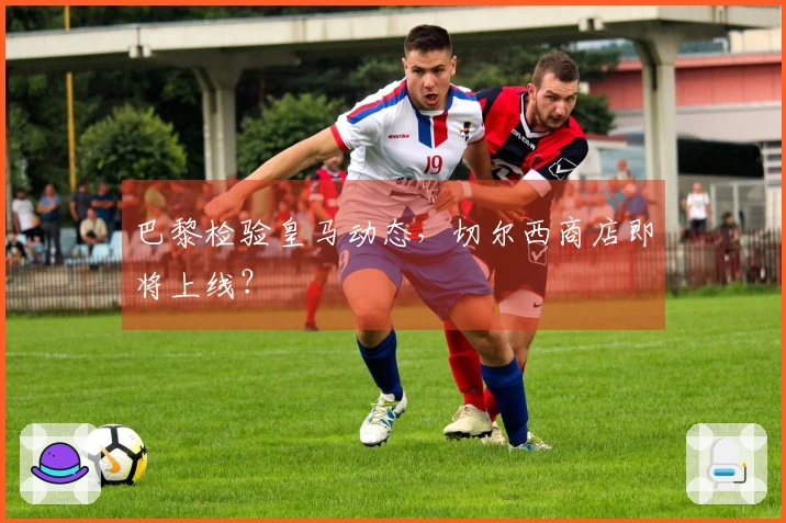 巴黎检验皇马动态，切尔西商店即将上线？