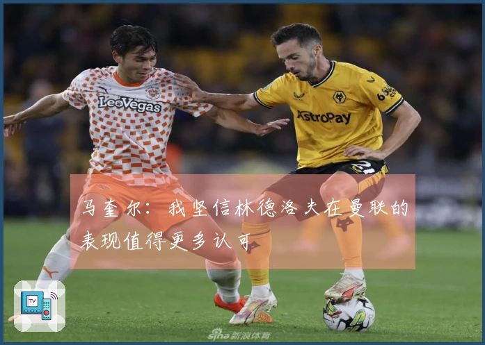 马奎尔：我坚信林德洛夫在曼联的表现值得更多认可