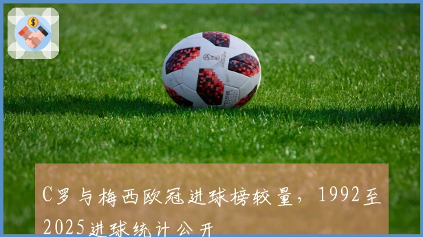 C罗与梅西欧冠进球榜较量，1992至2025进球统计公开