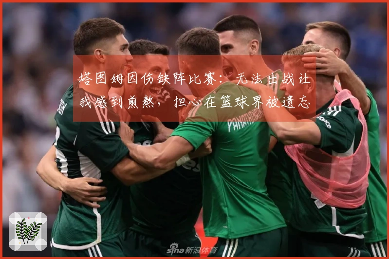 塔图姆因伤缺阵比赛：无法出战让我感到煎熬，担心在篮球界被遗忘