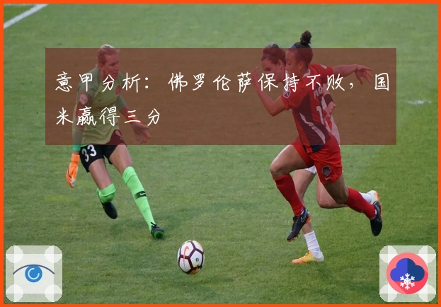 意甲分析：佛罗伦萨保持不败，国米赢得三分