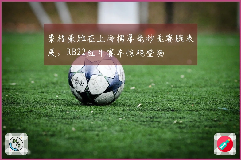 泰格豪雅在上海揭幕毫秒竞赛腕表展，RB22红牛赛车惊艳登场