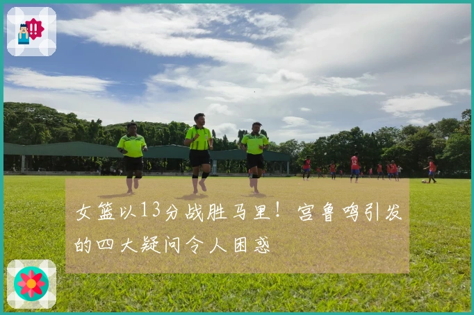 女篮以13分战胜马里！宫鲁鸣引发的四大疑问令人困惑
