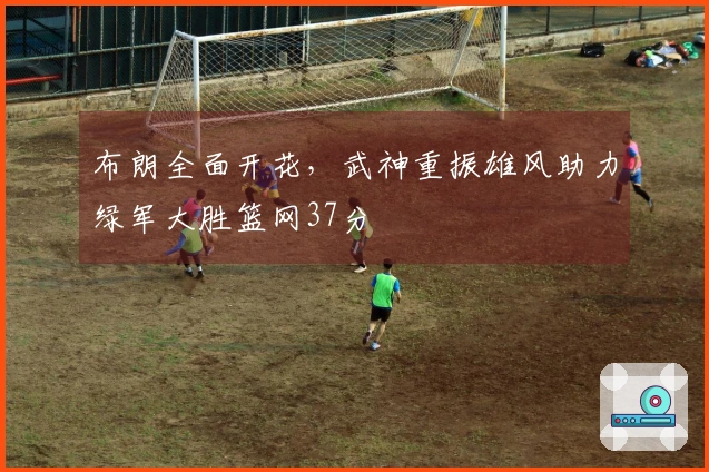布朗全面开花，武神重振雄风助力绿军大胜篮网37分