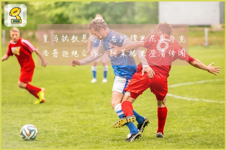 皇马执教悬念：名帅穆里尼奥与克洛普拒绝合作，阿莱格里澄清传闻