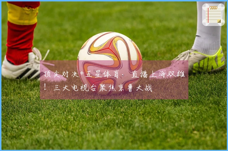 顶尖对决+五星体育，直播上海双雄！三大电视台聚焦京鲁大战