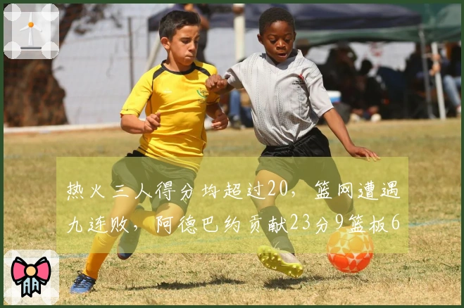 热火三人得分均超过20，篮网遭遇九连败，阿德巴约贡献23分9篮板6助攻，希罗得到22分