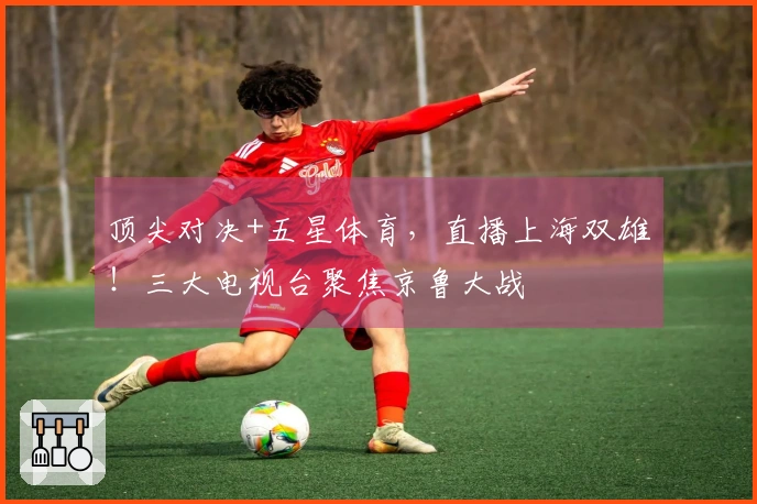 顶尖对决+五星体育，直播上海双雄！三大电视台聚焦京鲁大战