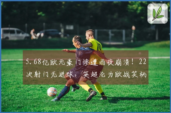 5.68亿欧元豪门惨遭雨夜崩溃！22次射门无进球，英超沦为欧战笑柄